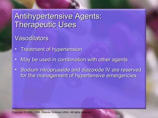 Copyright © 2002, 1998, Elsevier Science (USA). All rights reserved.
Antihypertensive Agents:Antihypertensive Agents:
Therapeutic UsesTherapeutic Uses
VasodilatorsVasodilators
• Treatment of hypertensionTreatment of hypertension
• May be used in combination with other agentsMay be used in combination with other agents
• Sodium nitroprusside and diazoxide IV are reservedSodium nitroprusside and diazoxide IV are reserved
for the management of hypertensive emergenciesfor the management of hypertensive emergencies
 