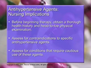 Copyright © 2002, 1998, Elsevier Science (USA). All rights reserved.
Antihypertensive Agents:Antihypertensive Agents:
Nursing ImplicationsNursing Implications
• Before beginning therapy, obtain a thoroughBefore beginning therapy, obtain a thorough
health history and head-to-toe physicalhealth history and head-to-toe physical
examination.examination.
• Assess for contraindications to specificAssess for contraindications to specific
antihypertensive agents.antihypertensive agents.
• Assess for conditions that require cautiousAssess for conditions that require cautious
use of these agents.use of these agents.
 