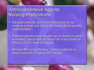 Copyright © 2002, 1998, Elsevier Science (USA). All rights reserved.
Antihypertensive Agents:Antihypertensive Agents:
Nursing ImplicationsNursing Implications
• Educate patients about the importance of notEducate patients about the importance of not
missing a dose and taking the medications exactlymissing a dose and taking the medications exactly
as prescribed.as prescribed.
• Patients should never double up on doses if a dosePatients should never double up on doses if a dose
is missed; check with physician for instructions onis missed; check with physician for instructions on
what to do if a dose is missed.what to do if a dose is missed.
• Monitor BP during therapy. Instruct patients toMonitor BP during therapy. Instruct patients to
keep a journal of regular BP checks.keep a journal of regular BP checks.
 