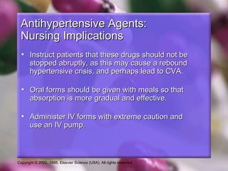 Copyright © 2002, 1998, Elsevier Science (USA). All rights reserved.
Antihypertensive Agents:Antihypertensive Agents:
Nursing ImplicationsNursing Implications
• Instruct patients that these drugs should not beInstruct patients that these drugs should not be
stopped abruptly, as this may cause a reboundstopped abruptly, as this may cause a rebound
hypertensive crisis, and perhaps lead to CVA.hypertensive crisis, and perhaps lead to CVA.
• Oral forms should be given with meals so thatOral forms should be given with meals so that
absorption is more gradual and effective.absorption is more gradual and effective.
• Administer IV forms with extreme caution andAdminister IV forms with extreme caution and
use an IV pump.use an IV pump.
 
