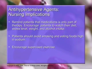 Copyright © 2002, 1998, Elsevier Science (USA). All rights reserved.
Antihypertensive Agents:Antihypertensive Agents:
Nursing ImplicationsNursing Implications
• Remind patients that medications is only part ofRemind patients that medications is only part of
therapy. Encourage patients to watch their diet,therapy. Encourage patients to watch their diet,
stress level, weight, and alcohol intake.stress level, weight, and alcohol intake.
• Patients should avoid smoking and eating foods highPatients should avoid smoking and eating foods high
in sodium.in sodium.
• Encourage supervised exercise.Encourage supervised exercise.
 