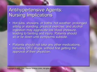 Copyright © 2002, 1998, Elsevier Science (USA). All rights reserved.
Antihypertensive Agents:Antihypertensive Agents:
Nursing ImplicationsNursing Implications
• Hot tubs, showers, or baths; hot weather; prolongedHot tubs, showers, or baths; hot weather; prolonged
sitting or standing; physical exercise; and alcoholsitting or standing; physical exercise; and alcohol
ingestion may aggravate low blood pressure,ingestion may aggravate low blood pressure,
leading to fainting and injury. Patients shouldleading to fainting and injury. Patients should
sit or lie down until symptoms subside.sit or lie down until symptoms subside.
• Patients should not take any other medications,Patients should not take any other medications,
including OTC drugs, without first getting theincluding OTC drugs, without first getting the
approval of their physician.approval of their physician.
 