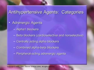 Copyright © 2002, 1998, Elsevier Science (USA). All rights reserved.
Antihypertensive Agents: CategoriesAntihypertensive Agents: Categories
• Adrenergic AgentsAdrenergic Agents
– Alpha1 blockersAlpha1 blockers
– Beta blockers (cardioselective and nonselective)Beta blockers (cardioselective and nonselective)
– Centrally acting alpha blockersCentrally acting alpha blockers
– Combined alpha-beta blockersCombined alpha-beta blockers
– Peripheral-acting adrenergic agentsPeripheral-acting adrenergic agents
 