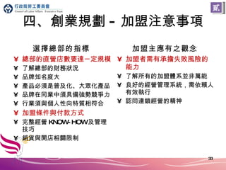 四、創業規劃 - 加盟注意事項 選擇總部的指標 總部的直營店數要達 一 定規模 了解總部的財務狀況 品牌知名度大 產品必須是普及化、大眾化產品 品牌在同業中須具備強勢競爭力 行業須與個人性向特質相符合 加盟條件與付款方式 完整經營 KNOW-HOW 及管理技巧 銷貨與開店相關限制 加盟主應有之觀念 加盟者需有承擔失敗風險的能力 了解所有的加盟體系並非萬能 良好的經營管理系統，需依賴人有效執行 認同連鎖經營的精神 貳 