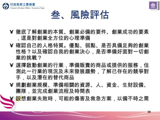叁、風險評估 徹底了解創業的本質、創業必備的要件、創業成功的要素，這是對創業全方位的心理準備 確認自己的人格特質。優點、弱點、是否具備足夠的創業性格？以及確認自我的創業決心，是否準備好面對一切創業的挑戰？ 選擇啟動創業的行業，準備販賣的商品或提供的服務，估測此一行業的現況及未來發展趨勢，了解已存在的競爭對手，以及潛在的替代商品 規劃創業規模、準備相關的資源、人、資金、生財設備、團隊，並完成創業流程及時間表 設想創業失敗時，可能的傷害及救急方案，以備不時之需 叁 