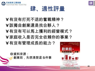 肆、適性評量 有沒有打死不退的奮戰精神？ 該獨自創業還是找合夥人？ 有沒有可以馬上獲利的經營模式？ 家庭收入是否完全依賴你的事業？ 有沒有管理成長的能力？ 資料來源： 創業前，先想清楚這 5 件事 肆 