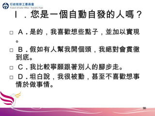 ｌ．您是一個自動自發的人嗎？ □ Ａ . 是的，我喜歡想些點子，並加以實現。 □ Ｂ . 假如有人幫我開個頭，我絕對會貫徹 到 底。 □ Ｃ . 我比較寧願跟著別人的腳步走。 □ Ｄ . 坦白說，我很被動，甚至不喜歡想事情於做事情。 
