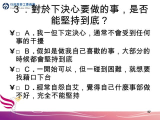 ３．對於下決心要做的事，是否能堅持到底？ □ Ａ . 我一但下定決心，通常不會受到任何事的干擾 □ Ｂ . 假如是做我自己喜歡的事，大部分的時候都會堅持到底 □ Ｃ . 一開始可以，但一碰到困難，就想要找藉口下台 □ Ｄ . 經常自怨自艾，覺得自己什麼事部做不好，完全不能堅持 