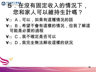 5 ．在沒有固定收入的情況下，您和家人可以維持生計嗎？ □ Ａ . 可以，如果有這種情況的話 □ Ｂ . 希望不會有這樣的情況，但我了解這可能是必要的過程 □ Ｃ . 我不確定是否可以 □ Ｄ . 我完全無法解收這樣的狀況 