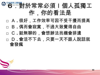 6 ．對於常常必須ｌ個人孤獨工作，你的看法是 □ Ａ . 很好，工作效率可因不受干擾而提高 □ Ｂ . 偶而會寂寞，不過大致覺得自由 □ Ｃ . 挺無聊的，會想辦法找機會排遣 □ Ｄ . 會活不下去，只要一天不跟人說話就會發瘋 