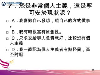 7 ．您是非常個人主義，還是寧可安於現狀呢？ □ Ａ . 我喜歡自己發想，照自己的方式做事。 □ Ｂ . 我有時很富有原創性。 □ Ｃ . 只求交給專人負責就好，比較沒有個人主義 □ Ｄ . 我一直認為個人主義者有點怪異，甚至討厭 