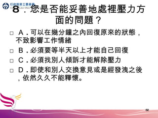 8 ．您是否能妥善地處裡壓力方面的問題？ □ Ａ . 可以在幾分鐘之內回復原來的狀態，不致影響工作情緒 □ Ｂ . 必須要等半天以上才能自己回復 □ Ｃ . 必須找別人傾訴才能解除壓力 □ Ｄ . 即使和別人交換意見或是經發洩之後，依然久久不能釋懷。 