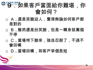 9 ．如果客戶當面給你難堪，你會如何？ □ Ａ . 還是笑臉迎人，覺得無論如何客戶都是對的 □ Ｂ . 雖然還是扮笑臉，但是一轉身就罵個不停 □ Ｃ . 當場垮下臉來，強自忍耐了，不過不會回嘴 □ Ｄ . 當場回嘴，和客戶爭個長短 