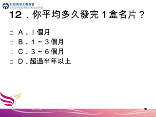 12 ．你平均多久發完１盒名片？ □ Ａ . ｌ個月 □ Ｂ . １～３個月 □ Ｃ . ３～６個月 □ Ｄ . 超過半年以上 