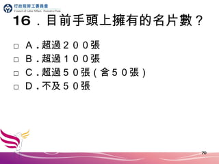 16 ．目前手頭上擁有的名片數？ □ Ａ . 超過２００張 □ Ｂ . 超過１００張 □ Ｃ . 超過５０張（含５０張） □ Ｄ . 不及５０張 