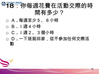 18 ．你每週花費在活動交際的時間有多少？ □ Ａ . 每週至少５、６小時 □ Ｂ . ｌ週４小時 □ Ｃ . ｌ週２、３個小時 □ Ｄ . 一下班就回家，從不參加任何交際活動 
