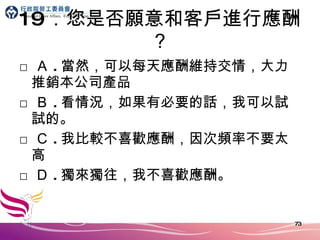 19 ．您是否願意和客戶進行應酬？ □ Ａ . 當然，可以每天應酬維持交情，大力推銷本公司產品 □ Ｂ . 看情況，如果有必要的話，我可以試試的。 □ Ｃ . 我比較不喜歡應酬，因次頻率不要太高 □ Ｄ . 獨來獨往，我不喜歡應酬。 