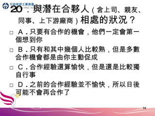 20 ．與潛在合夥人 （含上司、親友、同事、上下游廠商） 相處的狀況？ □ Ａ . 只要有合作的機會，他們一定會第一個想到你 □ Ｂ . 只有和其中幾個人比較熟，但是多數合作機會都是由你主動促成 □ Ｃ . 合作經驗還算愉快，但是還是比較獨自行事 □ Ｄ . 之前的合作經驗並不愉快，所以日後可能不會再合作了 