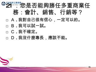 21 ．您是否能夠勝任多重商業任務：會計、銷售、行銷等？ □ Ａ . 我對自己很有信心，一定可以的。 □ Ｂ . 我可以試一試。 □ Ｃ . 我不確定。 □ Ｄ . 我沒什麼專長，應該不能。 
