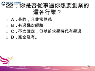 22 ．你是否從事過你想要創業的這各行業？ □ Ａ . 是的，且非常熟悉 □ Ｂ . 有過幾次經驗 □ Ｃ . 不太確定，但以前求學時代有學過 □ Ｄ . 完全沒有。 