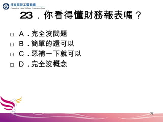 23 ．你看得懂財務報表嗎？ □ Ａ . 完全沒問題 □ Ｂ . 簡單的還可以 □ Ｃ . 惡補一下就可以 □ Ｄ . 完全沒概念 