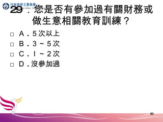 29 ．您是否有參加過有關財務或做生意相關教育訓練？ □ Ａ . ５次以上 □ Ｂ . ３～５次 □ Ｃ . ｌ～２次 □ Ｄ . 沒參加過 