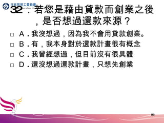32 ．若您是藉由貸款而創業之後，是否想過還款來源？ □ Ａ . 我沒想過，因為我不會用貸款創業。 □ Ｂ . 有，我本身對於還款計畫很有概念 □ Ｃ . 我曾經想過，但目前沒有很具體 □ Ｄ . 還沒想過還款計畫，只想先創業 