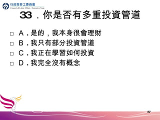 33 ．你是否有多重投資管道 □ Ａ . 是的，我本身很會理財 □ Ｂ . 我只有部分投資管道 □ Ｃ . 我正在學習如何投資 □ Ｄ . 我完全沒有概念 