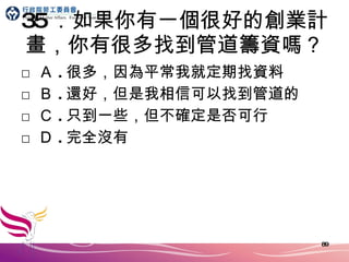 35 ．如果你有一個很好的創業計畫，你有很多找到管道籌資嗎？ □ Ａ . 很多，因為平常我就定期找資料 □ Ｂ . 還好，但是我相信可以找到管道的 □ Ｃ . 只到一些，但不確定是否可行 □ Ｄ . 完全沒有 