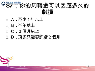 37 ．你的周轉金可以因應多久的虧損 □ Ａ . 至少１年以上 □ Ｂ . 半年以上 □ Ｃ . ３個月以上 □ Ｄ . 頂多只能容許虧２個月 