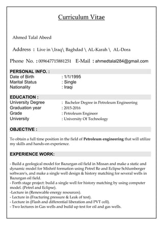 Curriculum Vitae
Ahmed Talal Abeed
Address : Live in Iraq Baghdad  AL-Karah  AL-Dora
Phone No. : 009647715881251 E-Mail : ahmedtalal284@gmail.com
PERSONAL INFO. :
Date of Birth : 1/1/1995
Marital Status : Single
Nationality : Iraqi
EDUCATION :
University Degree : Bachelor Degree in Petroleum Engineering
Graduation year : 2015-2016
Grade : Petroleum Engineer
University : University Of Technology
OBJECTIVE :
To obtain a full time position in the field of Petroleum engineering that will utilize
my skills and hands-on experience.
EXPERIENCE WORK:
- Build a geological model for Bazurgan oil field in Missan and make a static and
dynamic model for Mishrif formation using Petrel Re and Eclipse Schlumberger
software's, and make a single well design & history matching for several wells in
Bazurgan oil field.
- Forth stage project: build a single well for history matching by using computer
model. (Petrel and Eclipse).
-Lecture in (Renewable energy resources).
- Lecture in (Fracturing pressure & Leak of test).
- Lecture in (Flash and differential liberation and PVT cell).
- Two lectures in Gas wells and build up test for oil and gas wells.
 
