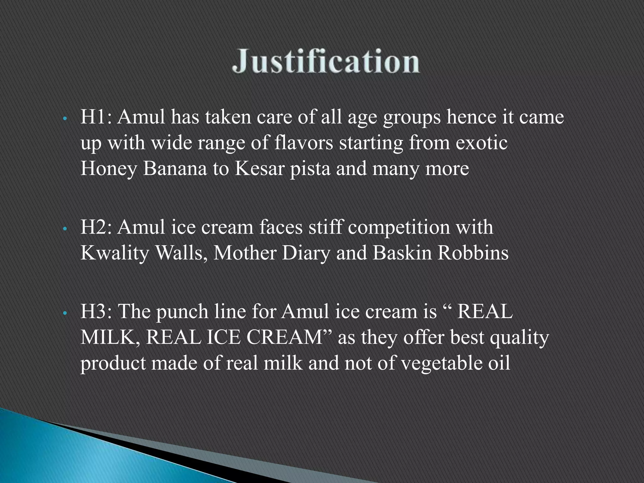 • H1: Amul has taken care of all age groups hence it came
up with wide range of flavors starting from exotic
Honey Banana to Kesar pista and many more
• H2: Amul ice cream faces stiff competition with
Kwality Walls, Mother Diary and Baskin Robbins
• H3: The punch line for Amul ice cream is “ REAL
MILK, REAL ICE CREAM” as they offer best quality
product made of real milk and not of vegetable oil
 