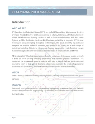 PT.	GEMILANG	INTI	TEKNOLOGI	SITEM	
Page	1	
Introduction	
WHO	WE	ARE	
	PT.	Gemilang	Inti	Teknologi	Sistem	(GITS)	is	a	global	IT	Consulting,	Solutions	and	Services	
provider.		Founded	in	2015	and	headquartered	in	Jakarta,	Indonesia,	GITS	has	nationwide	
offices,	R&D	bases	and	delivery	centers,	as	well	as	facilities	in	Indonesia	with	Aria	Imam	
Ambara	as	CEO.		Relying	on	its	strong	R&D	heritage	and	ability	to	innovate,	GITS	is	now	
focusing	 on	 using	 emerging,	 disruptive	 technologies,	 like	 cloud,	 mobility,	 big	 data	 and	
analytics,	 to	 provide	 powerful	 solutions	 and	 products	 for	 clients	 in	 a	 wide	 range	 of	
industries	including:	high-tech,	eCommerce,	finance,	automobile,	retail,	logistics,	energy,	
manufacturing,	healthcare,	telecommunications,	media	&	entertainment,	and	travel.	
	
PT.	Gemilang	Inti	Teknologi	Sistem	comprehensive	worldwide	delivery	and	service	network	
is	 built	 on	 years	 of	 deep	 industry	 experience	 and	 business	 process	 excellence.	 	 It’s	
supported	 by	 profesional	 team	 of	 experts	 with	 the	 practical	 abilities,	 dedication	 and	
innovative	spirit	to	help	global	clients	to	achieve	and	maintain	the	levels	of	operational	
excellence	and	profitability,	and	continuously	create	value	for	their	stakeholders.	
VISION	
To	be	a	world-class	IT	solution	and	service	provider	creating	value	and	excellence	for	global	
partners 	
MISSION	
To	commit	to	our	client’s	success	by	providing	high-quality,	professional	service.	To	fulfill	
our	social	responsibilities	by	providing	a	platform	to	attract	talents	and	help	them	realize	
their	potential 	
 