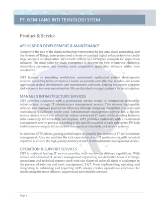 PT.	GEMILANG	INTI	TEKNOLOGI	SITEM	
Page	3	
Product	&	Service		
APPLICATION	DEVELOPMENT	&	MAINTENANCE	
Along	with	the	rise	of	the	digital	technology	represented	by	big	data,	cloud	computing,	and	
the	Internet	of	Things,	enterprises	need	a	series	of	standard	digital	software	tools	to	handle	
large	amounts	of	information.	As	a	result,	enterprises	set	higher	demands	for	application	
software.	The	focal	point	for	many	enterprises	is	discovering	how	to	improve	efficiency,	
consolidate	 resources,	 and	 develop	 more	 competitive	 application	 software	 within	 time	
constraints.	
	
GITS	 focuses	 on	 providing	 world-class	 customized	 application	 system	 development	
services.	According	to	the	enterprise’s	needs,	we	provide	cost-effective,	reliable,	and	secure	
application	system	development	and	maintenance	solutions,	helping	businesses	compete	
and	win	more	business	opportunities.	We	are	the	ideal	strategic	partners	for	an	enterprise.	
	
MANAGED	INFRASTRUCTURE	SERVICES	
GITS	 provides	 customers	 with	 a	 professional	 service	 model	 of	 information	 technology	
infrastructure	through	IT	infrastructure	management	service.	This	ensures	high-quality	
services	and	improves	production	efficiency	through	designing	thoughtful	processes	and	
maintaining	 a	 sufficient	 talent	 pool.	 Infrastructure	 management	 service	 has	 a	 flexible	
service	model,	which	can	effectively	reduce	end-to-end	IT	costs,	while	avoiding	business	
risks	caused	by	infrastructure	interruption.	GITS	provides	customers	with	a	customized	
management	service	process	according	to	the	specific	situation	of	each	enterprise.	We	help	
build	sound	enterprise	infrastructure	management	standards	and	service	systems.	
	
In	addition,	GITS	adopts	leading	technologies	to	simplify	the	process	of	IT	infrastructure	
management.	Also,	we	combine	the	rich	experience	of	our	IT	professionals	with	technical	
expertise	to	ensure	the	high-quality	delivery	of	GITS	IT	infrastructure	management	service.	
	
OPERATION	&	SUPPORT	SERVICES	
GITS	is	national	leading	IT	service	provider,	with	worldwide	delivery	capabilities.	With	
refined	and	advanced	IT	service	management	experience,	our	dedicated	team	of	strategic	
consultants	and	technical	experts	work	with	our	clients	to	solve	all	kinds	of	challenges	in	
the	process	of	solution	and	asset	management,	24/7.	From	implementing,	updating,	and	
integrating	 to	 enhancing	 and	 reporting,	 GITS	 always	 creates	 operational	 excellence	 for	
clients	using	the	most	efficient,	experienced	and	valuable	services.	
	
	
 