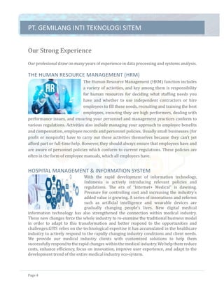 PT.	GEMILANG	INTI	TEKNOLOGI	SITEM	
Page	4	
Our	Strong	Experience		
Our	profesional	draw	on	many	years	of	experience	in	data	processing	and	systems	analysis.	
	
THE	HUMAN	RESOURCE	MANAGEMENT	(HRM)	
The	Human	Resource	Management	(HRM)	function	includes	
a	variety	of	activities,	and	key	among	them	is	responsibility	
for	 human	 resources	 for	 deciding	 what	 staffing	 needs	 you	
have	 and	 whether	 to	 use	 independent	 contractors	 or	 hire	
employees	to	fill	these	needs,	recruiting	and	training	the	best	
employees,	ensuring	they	are	high	performers,	dealing	with	
performance	issues,	and	ensuring	your	personnel	and	management	practices	conform	to	
various	regulations.	Activities	also	include	managing	your	approach	to	employee	benefits	
and	compensation,	employee	records	and	personnel	policies.	Usually	small	businesses	(for	
profit	or	nonprofit)	have	to	carry	out	these	activities	themselves	because	they	can't	yet	
afford	part	or	full-time	help.	However,	they	should	always	ensure	that	employees	have	and	
are	aware	of	personnel	policies	which	conform	to	current	regulations.	These	policies	are	
often	in	the	form	of	employee	manuals,	which	all	employees	have.	
	
HOSPITAL	MANAGEMENT	&	INFORMATION	SYSTEM	
With	 the	 rapid	 development	 of	 information	 technology,	
Indonesia	 is	 actively	 introducing	 relevant	 policies	 and	
regulations.	 The	 era	 of	 “Internet+	 Medical”	 is	 dawning.	
Pressure	for	controlling	cost	and	increasing	the	industry’s	
added	value	is	growing.	A	series	of	innovations	and	reforms	
such	 as	 artificial	 intelligence	 and	 wearable	 devices	 are	
gradually	 changing	 people’s	 lives.	 New	 digital	 medical	
information	 technology	 has	 also	 strengthened	 the	 connection	 within	 medical	 industry.	
These	new	changes	force	the	whole	industry	to	re-examine	the	traditional	business	model	
in	 order	 to	 adapt	 to	 this	 transformation	 and	 better	 respond	 to	 the	 opportunities	 and	
challenges.GITS	relies	on	the	technological	expertise	it	has	accumulated	in	the	healthcare	
industry	to	actively	respond	to	the	rapidly	changing	industry	conditions	and	client	needs.	
We	 provide	 our	 medical	 industry	 clients	 with	 customized	 solutions	 to	 help	 them	
successfully	respond	to	the	rapid	changes	within	the	medical	industry.	We	help	them	reduce	
costs,	enhance	efficiency,	focus	on	innovation,	improve	user	experience,	and	adapt	to	the	
development	trend	of	the	entire	medical	industry	eco-system.	
 