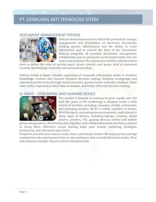 PT.	GEMILANG	INTI	TEKNOLOGI	SITEM	
Page	5	
DOCUMENT	MANAGEMENT	SYSTEM		
DokLan	allows	businesses	to	control	the	production,	storage,	
management	 and	 distribution	 of	 electronic	 documents,	
yielding	 greater	 effectiveness	 and	 the	 ability	 to	 reuse	
information	 and	 to	 control	 the	 flow	 of	 the	 documents.	
DokLan	 integrates	 all	 essential	 documents	 management,	
collaboration	and	an	advanced	search	functionality	into	one	
easy	to	use	solution.	The	system	also	includes	administration	
tools	to	define	the	roles	of	various	users,	access	control,	user	quota,	level	of	document	
security,	detailed	logs	of	activity	and	automations	setup.	
	
DokLan	builds	a	highly	valuable	repository	of	corporate	information	assets	to	facilitate	
knowledge	 creation	 and	 improve	 business	 decision	 making,	 boosting	 workgroups	 and	
enterprise	productivity	through	shared	practices,	greater,	better	customer	relations,	faster	
sales	cycles,	improved	product	time-to-market,	and	better-informed	decision	making.	
	
GI	WAVE	–	STREAMING	AND	SHARING	DEVICE		
The	market	is	forecast	to	continue	to	grow	rapidly	over	the	
next	five	years	as	the	technology	is	adopted	across	a	wide	
variety	of	markets,	including	consumer,	mobile,	automotive,	
and	emerging	markets.	Wi-Fi	is	widely	available	in	homes,	
Wi-Fi	hotspots,	and	enterprise	environments,	and	is	found	in	
many	 types	 of	 devices,	 including	 laptops,	 cameras,	 media	
players,	 printers,	 TVs,	 gaming	 devices,	 tablets	 and	 mobile	
phone	among	others.	We	develop	ideas	together	with	collaboration	tools	that	feel	as	natural	
as	 being	 there.	 Effortless	 screen	 sharing	 helps	 your	 remote	 marketing	 strategize,	
brainstorm,	and	informatin	plan	faster.	
Empower	you	with	new	ways	to	create,	share,	and	stream	content.	We	help	you	turn	average	
waiting	time	into	entertaiment	time	in	any	workspace	into	a	wonderful	media	studio.	View	
and	annotate	multiple	shared	content	simultaneously.	 	
 