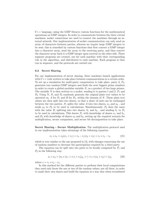 C++ language, using the GMP librarys custom functions for the mathematical
operations on GMP integers. In order to communicate between the three virtual
machines, socket connections are used to connect the machines through an in-
ternal network. Our implementation of socket communication can only send an
array of characters between parties, whereas we require large GMP integers to
be sent; this is remedied by custom functions that ﬁrst convert a GMP integer
into a character array, send the array to the receiving party, and then convert
the character array back to a GMP integer upon receival on the other side. Three
separate programs are created, one for each machine with their corresponding
role in the algorithm, and distributed to each machine. Each program is then
run in sequence, and the protocols are carried out.
6.2 Secret Sharing
For our implementation of secret sharing, three machines launch applications
with C++ code written to take place between communications in a certain order.
To set up a simulation for multi-party computation to take place, party 3, P3,
generates two random GMP integers and ﬁnds the next biggest prime numbers
in order to create a global modulus variable N, as a product of two large primes.
The variable N is then written to a socket, sending it to parties 1 and 2, P1 and
P2. Using N, P1 and P2 randomly generate the original plain text values to be
operated on, A for P1 and B for P2, within the domain of N. These plain text
values are then split into two shares, so that a share of each can be exchanged
between the two parties. P1 splits the value A into two shares, a1 and a2 , and
sends a2 to P2 to be used in calculations. Simultaneously, P2 does the same
with the value B, splitting into two shares, b1 and b2 , and sending b1 to P1
to be used in calculations. This leaves P1 with knowledge of shares a1 and b1,
and P2 with knowledge of shares a2 and b2, setting up the required scenario for
multiplication, secure comparison, and secure bit decomposition to take place.
Secret Sharing - Secure Multiplication The multiplication protocol used
in our implementation takes advantage of the following equation:
x1 ∗ x2 = x2(x1 + r1) + r3 − r1(x2 + r2) + r1 ∗ r2 − r3 (21)
which is very similar to the one proposed in [4], with changes concerning the use
of random numbers to decrease the participation required by a third party.
The equation can be split into two parts to be locally computed by P1 and
P2 in the following way:
x1 ∗ x2 = [x2 ∗ (x1 + r1) + r3]P2
+ [−r1 ∗ (x2 + r2) + c]P1
(22)
where c = r1 ∗ r2 − r3.
In this method for the diﬀerent parties to perform their local computations
they need only know the one or two of the random values, not all three, in order
to mask their own shares and build the equation in a way that when recombined
 