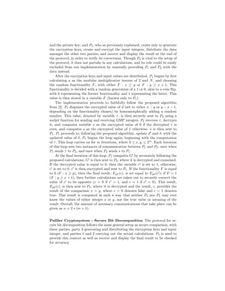 and the private key; and P3, who as previously explained, exists only to generate
the encryption keys, create and encrypt the input integers, distribute the data
amongst the other two parties, and receive and display the result at the end of
the protocol, in order to verify its correctness. Though P3 is vital to the setup of
the protocol, it does not partake in any calculations, and its role could be easily
excluded from our implementation by manually providing P1 and P2 with the
data instead.
After the encryption keys and input values are distributed, P1 begins by ﬁrst
calculating a as the modular multiplicative inverse of 2 and N, and choosing
the random functionality F, with either F : x ≥ y or F : y ≥ x + 1. This
functionality is decided with a random generation of a 1 or 0, akin to a coin ﬂip,
with 0 representing the former functionality and 1 representing the latter. This
value is then stored in a variable F (known only to P1).
The implementation proceeds to faithfully follow the proposed algorithm
from [2]. P1 disguises the encrypted value of d (set to either x − y or y − x − 1,
depending on the functionality chosen) by homomorphically adding a random
number. This value, denoted by variable τ, is then securely sent to P2 using a
socket function for sending and receiving GMP integers. P2 receives τ, decrypts
it, and computes variable s as the encrypted value of 0 if the decrypted τ is
even, and computes s as the encrypted value of 1 otherwise. s is then sent to
P1. P1 proceeds to, following the proposed algorithm, update d and δ; with the
updated value of δ, P1 begins the loop again, beginning with the computation
of τ. This loop carries on for m iterations, where 0 ≤ x, y, ≤ 2m
. Each iteration
of this loop sees two instances of communication between P1 and P2: once when
P1 sends τ to P2, and once when P2 sends s to P1.
At the ﬁnal iteration of this loop, P1 computes G by accurately following the
proposed calculations. G is then sent to P2, where it is decrypted and examined.
If the decrypted value is equal to 0, then the variable c is set to 1; otherwise,
c is set to 0. c is then encrypted and sent to P1. If the functionality F is equal
to 0 (F : x ≥ y), then the ﬁnal result, Epk(c), is set equal to Epk(c ); if F = 1
(F : y ≥ x + 1), then further calculations are taken out to securely convert the
value of c to its opposite (c = 0 if c = 1, and c = 1 if c = 0). This result,
Epk(c), is then sent to P3, where it is decrypted and the result, c, provides the
result of the comparison x > y, where c = 0 denotes false and c = 1 denotes
true. This result is computed in such a way that neither P1 nor P2 may ever
know the values of either integer x or y, nor the true value or meaning of the
result. Overall, the amount of necessary communications that take place can be
given as n = 2 ∗ (m + 1).
Paillier Cryptosystem - Secure Bit Decomposition The protocol for se-
cure bit decomposition follows the same general setup as secure comparison, with
three parties, party 3 generating and distributing the encryption keys and input
integer, and parties 1 and 2 carrying out the actual calculations. P3 is used to
provide this context as well as receive and display the ﬁnal result to be checked
for accuracy.
 