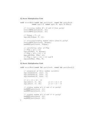 P2 Secret Multiplication Code
void secretMult ( const int party1sock , const int party3sock ,
const mpz t Y, const mpz t N, mpz t & P2xy){
// rec eivi ng random #’s r2 and r3 from party3
receiveMPZ ( party3sock , r2 ) ;
receiveMPZ ( party3sock , r3 ) ;
// Yr2sum = Y + r2
mpz add (Yr2sum , Y, r2 ) ;
// rec eivi ng / sending masked shares from/ to party1
receiveMPZ ( party1sock , Xr1sum ) ;
sendMPZ( party1sock , Yr2sum ) ;
// c a l c u l a t i n g value of P2xy
// P2xy = y ( x + r1 )
mpz mul(P2xy , Y, Xr1sum ) ;
// P2xy = y ( x + r1 ) + r3
mpz add (P2xy , P2xy , r3 ) ;
// P2xy = ( y ( x + r1 ) + r3 ) mod N
mpz mod(P2xy , P2xy , N) ;
}
P3 Secret Multiplication Code
void secretMult ( const int party1sock , const int party2sock ){
// assignment of three random v a r i a b l e s
mpz urandomb( r1 , state , 7 ) ;
mpz urandomb( r2 , state , 7 ) ;
mpz urandomb( r3 , state , 7 ) ;
// c1 = r1 ∗ r2 − r3
mpz mul( c1 , r1 , r2 ) ; // c1 = r1 ∗ r2
mpz sub ( c1 , c1 , r3 ) ; // c1 = c1 − r3
// sending random #’s r1 and c1 to party1
sendMPZ( party1sock , r1 ) ;
sendMPZ( party1sock , c1 ) ;
// sending random #’s r2 and r3 to party2
sendMPZ( party2sock , r2 ) ;
sendMPZ( party2sock , r3 ) ;
}
 