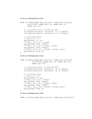 P1 Secure Multiplication Code
void secureMult ( const int party2sock , const int party3sock ,
mpz t& P1ab , const mpz t a1 , const mpz t b1 ,
const mpz t N){
// c a l c u l a t i n g shares of a1b2 and a2b1
secretMult ( party2sock , party3sock , a1 , N, P1a1b2 ) ;
secretMult ( party2sock , party3sock , b1 , N, P1a2b1 ) ;
// c a l c u l a t i n g P1ab
// P1ab = a1 ∗ b1
mpz mul(P1ab , a1 , b1 ) ;
// P1ab = ( a1 ∗ b1 ) + P1a1b2
mpz add (P1ab , P1ab , P1a1b2 ) ;
// P1ab = ( a1 ∗ b1 ) + P1a1b2 + P1a2b1
mpz add (P1ab , P1ab , P1a2b1 ) ;
// P1ab = [ ( a1 ∗ b1 ) + P1a1b2 + P1a2b1 ] mod N
mpz mod(P1ab , P1ab , N) ;
}
P2 Secure Multiplication Code
void secureMult ( const int party1sock , const int party3sock ,
mpz t& P2ab , const mpz t a2 , const mpz t b2 ,
const mpz t N){
// c a l c u l a t i n g shares of a1b2 and a2b1
secretMult ( party1sock , party3sock , b2 , N, P2a1b2 ) ;
secretMult ( party1sock , party3sock , a2 , N, P2a2b1 ) ;
// c a l c u l a t i n g P2ab
// P1ab = a2 ∗ b2
mpz mul(P2ab , a2 , b2 ) ;
// P1ab = ( a2 ∗ b2 ) + P2a1b2
mpz add (P2ab , P2ab , P2a1b2 ) ;
// P1ab = ( a2 ∗ b2 ) + P2a1b2 + P2a2b1
mpz add (P2ab , P2ab , P2a2b1 ) ;
// P1ab = [ ( a2 ∗ b2 ) + P2a1b2 + P2a2b1 ] mod N
mpz mod(P2ab , P2ab , N) ;
}
P3 Secure Multiplication Code
void secureMult ( const int party1sock , const int party2sock ){
 