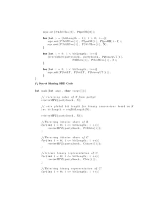 mpz set ( P 2 d i f f I s o [ 0 ] , P2preOR [ 0 ] ) ;
for ( int i = ( bitLength − 1 ) ; i > 0; i −−){
mpz sub ( P 2 d i f f I s o [ i ] , P2preOR [ i ] , P2preOR [ i −1]);
mpz mod( P 2 d i f f I s o [ i ] , P 2 d i f f I s o [ i ] , N) ;
}
for ( int i = 0; i < bitLength ; i ++){
secureMult ( party1sock , party3sock , P2binaryLT [ i ] ,
P2Bbits [ i ] , P 2 d i f f I s o [ i ] , N) ;
}
for ( int i = 0; i < bitLength ; i ++){
mpz add ( P2bitLT , P2bitLT , P2binaryLT [ i ] ) ;
}
}
P1 Secret Sharing SBD Code
int main ( int argc , char ∗argv [ ] ) {
// rec eivi ng value of N from party3
receiveMPZ ( party3sock , N) ;
// s e t s g l o b a l b i t length for binary conversions based on N
int bitLength = reqBitLength (N) ;
receiveMPZ ( party3sock , X1 ) ;
// Receiving b i t w i s e share of R
for ( int i = 0; i <= bitLength ; i ++){
receiveMPZ ( party3sock , P1Rbits [ i ] ) ;
}
// Receiving b i t w i s e share of C
for ( int i = 0; i <= bitLength ; i ++){
receiveMPZ ( party3sock , Cshare1 [ i ] ) ;
}
// receive binary representation of C
for ( int i = 0; i <= bitLength ; i ++){
receiveMPZ ( party3sock , Cbin [ i ] ) ;
}
// Receiving binary representation of C’
for ( int i = 0; i <= bitLength ; i ++){
 