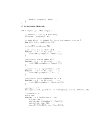 sendMPZ( party3sock , Xmod1[ i ] ) ;
}
}
P2 Secret Sharing SBD Code
int main ( int argc , char ∗argv [ ] ) {
// rec eivi ng value of N from party3
receiveMPZ ( party3sock , N) ;
// s e t s g l o b a l b i t length for binary conversions based on N
int bitLength = reqBitLength (N) ;
receiveMPZ ( party3sock , X2 ) ;
// Receiving b i t w i s e share of R
for ( int i = 0; i <= bitLength ; i ++){
receiveMPZ ( party3sock , P2Rbits [ i ] ) ;
}
// Receiving b i t w i s e share of C
for ( int i = 0; i <= bitLength ; i ++){
receiveMPZ ( party3sock , Cshare2 [ i ] ) ;
}
// receive binary representation of C
for ( int i = 0; i <= bitLength ; i ++){
receiveMPZ ( party3sock , Cbin [ i ] ) ;
}
// Receiving binary representation of C’
for ( int i = 0; i <= bitLength ; i ++){
receiveMPZ ( party3sock , Cprimebin [ i ] ) ;
}
//compare r >? c
bitLT ( party1sock , party3sock , N, bitLength +1, Cshare2 , P2Rbits , F2 ) ;
// c a l c u l a t i n g C˜
mpz t tmp ;
for ( int i = 0; i<=bitLength ; i ++){
mpz init (tmp ) ;
mpz sub (tmp , Cprimebin [ i ] , Cbin [ i ] ) ;
mpz mul(tmp , tmp , F2 ) ;
mpz add ( Ctilde2 [ i ] , tmp , Cshare2 [ i ] ) ;
 