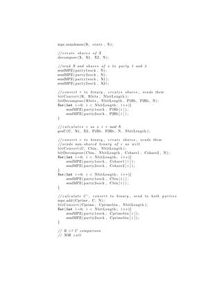 mpz urandomm(R, state , N) ;
// create shares of X
decompose (X, X1, X2, N) ;
// send N and shares of x to party 1 and 2
sendMPZ( party1sock , N) ;
sendMPZ( party2sock , N) ;
sendMPZ( party1sock , X1 ) ;
sendMPZ( party2sock , X2 ) ;
// convert r to binary , creates shares , sends them
bitConvert (R, Rbits , NbitLength ) ;
bitDecompose ( Rbits , NbitLength , P1Rb, P2Rb, N) ;
for ( int i =0; i < NbitLength ; i ++){
sendMPZ( party1sock , P1Rb[ i ] ) ;
sendMPZ( party2sock , P2Rb[ i ] ) ;
}
// c a l c u l a t e s c as x + r mod N
genC(C, X1, X2, P1Rb, P2Rb, N, NbitLength ) ;
// convert c to binary , create shares , sends them
// sends non−shared binary of c as w e l l
bitConvert (C, Cbin , NbitLength ) ;
bitDecompose ( Cbin , NbitLength , Cshare1 , Cshare2 , N) ;
for ( int i =0; i < NbitLength ; i ++){
sendMPZ( party1sock , Cshare1 [ i ] ) ;
sendMPZ( party2sock , Cshare2 [ i ] ) ;
}
for ( int i =0; i < NbitLength ; i ++){
sendMPZ( party1sock , Cbin [ i ] ) ;
sendMPZ( party2sock , Cbin [ i ] ) ;
}
// c a l c u l a t e C ’ , convert to binary , send to both p a r t i e s
mpz add ( Cprime , C, N) ;
bitConvert ( Cprime , Cprimebin , NbitLength ) ;
for ( int i =0; i < NbitLength ; i ++){
sendMPZ( party1sock , Cprimebin [ i ] ) ;
sendMPZ( party2sock , Cprimebin [ i ] ) ;
}
// R >? C comparison
// XOR c a l l
 