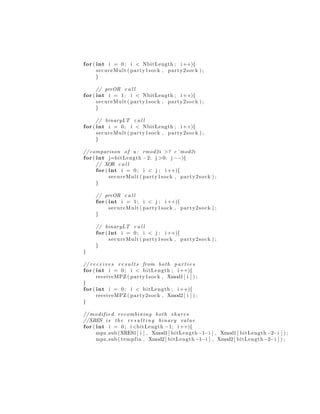 for ( int i = 0; i < NbitLength ; i ++){
secureMult ( party1sock , party2sock ) ;
}
// preOR c a l l
for ( int i = 1; i < NbitLength ; i ++){
secureMult ( party1sock , party2sock ) ;
}
// binaryLT c a l l
for ( int i = 0; i < NbitLength ; i ++){
secureMult ( party1sock , party2sock ) ;
}
//comparison of u : rmod2i >? c˜mod2i
for ( int j=bitLength −2; j >0; j −−){
// XOR c a l l
for ( int i = 0; i < j ; i ++){
secureMult ( party1sock , party2sock ) ;
}
// preOR c a l l
for ( int i = 1; i < j ; i ++){
secureMult ( party1sock , party2sock ) ;
}
// binaryLT c a l l
for ( int i = 0; i < j ; i ++){
secureMult ( party1sock , party2sock ) ;
}
}
// r e c e i v e s r e s u l t s from both p a r t i e s
for ( int i = 0; i < bitLength ; i ++){
receiveMPZ ( party1sock , Xmod1[ i ] ) ;
}
for ( int i = 0; i < bitLength ; i ++){
receiveMPZ ( party2sock , Xmod2[ i ] ) ;
}
// modified recombining both shares
//XRES i s the r e s u l t i n g binary value
for ( int i = 0; i<bitLength −1; i ++){
mpz sub (XRES1[ i ] , Xmod1[ bitLength −1−i ] , Xmod1[ bitLength −2−i ] ) ;
mpz sub ( tempfin , Xmod2[ bitLength −1−i ] , Xmod2[ bitLength −2−i ] ) ;
 
