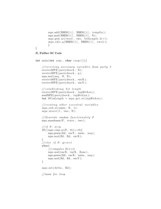 mpz add (XRES1[ i ] , XRES1[ i ] , tempfin ) ;
mpz mod(XRES1[ i ] , XRES1[ i ] , N) ;
mpz pow ui ( twoii , two , bitLength−2−i ) ;
mpz cdiv q (XRES1[ i ] , XRES1[ i ] , twoii ) ;
}
}
P1 Paillier SC Code
int main ( int argc , char ∗argv [ ] ) {
// rec eivi ng necessary v a r i a b l e s from party 3
receiveMPZ ( party3sock , N) ;
receiveMPZ ( party3sock , g ) ;
mpz mul( nsq , N, N) ;
receiveMPZ ( party3sock , encX ) ;
receiveMPZ ( party3sock , encY ) ;
// e s t a b l i s h i n g b i t length
receiveMPZ ( party3sock , inpBitLen ) ;
sendMPZ( party2sock , inpBitLen ) ;
int SCinLength = mpz get ui ( inpBitLen ) ;
// creating other e s s e n t i a l v a r i a b l e s
mpz sub ui (nmin , N, 1 ) ;
mpz invert ( l , two , N) ;
// Generate random f u n c t i o n a l i t y F
mpz urandomm(F, state , two ) ;
// i f F: x>=y
i f (( mpz cmp ui (F, 0))==0){
mpz powm(Ed, encY , nmin , nsq ) ;
mpz mul(Ed, Ed, encX ) ;
}
// e l s e i f F: y>=x+1
else {
//computes E( x+1)
mpz mul(encX , encX , Eone ) ;
mpz powm(Ed, encX , nmin , nsq ) ;
mpz mul(Ed, Ed, encY ) ;
}
mpz set ( delta , Ed ) ;
//main for loop
 