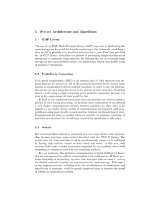 5 System Architecture and Algorithms
5.1 GMP Library
The use of the GNU Multi-Precision library (GMP) was vital in facilitating the
use of encryption keys with bit lengths numbering in the thousands, much larger
than would be possible with standard primitive data types. Functions provided
by the GMP library streamline the process of performing simple mathematical
operations on extremely large numbers. By allowing the use of extremely large
encryption keys and encrypted values, our applications stayed truer to the needs
of modern cryptography.
5.2 Multi-Party Computing
Multi-party computation (MPC) is an integral part of both cryptosystem im-
plementations we worked on. All of the protocols described below require some
amount of cooperation between multiple machines, in order to prevent informa-
tion about the data being discovered in the process of their execution. Providing
security while using a single computing party would be impossible, because if it
were to be compromised all data would be lost.
In both of our implementations more than one machine are used to preserve
privacy of data during processing. To facilitate their cooperation we established
a very simple communication network between machines, to allow data to be
transferred as needed. Many rounds of communication are required, with com-
putations taking place locally on each machine between the transferring of data.
Computations are done in parallel whenever possible, to minimize downtime of
machines and decrease the overall time required for operations to take place.
5.3 Sockets
Our communication network is comprised of a very basic client/server relation-
ship between machines using sockets provided with the GNU C library. The
requirement for three machines to all be simultaneously connected is addressed
by having each machine launch as both client and server. In this way, each
machine both hosts a socket connection requested by one machine, while itself
requesting a connection hosted by the remaining machine.
For our purposes, this primitive communication network fulﬁlled the basics
of what was required to perform computations with multi-parties. Without pre-
vious knowledge of networking, no more time was spent than necessary creating
an eﬃcient network to satisfy our requirements for implementing . This aspect
of our implementations, including both the establishment of connections and
transferring of messages, could be greatly improved upon to increase the speed
at which our applications perform.
 