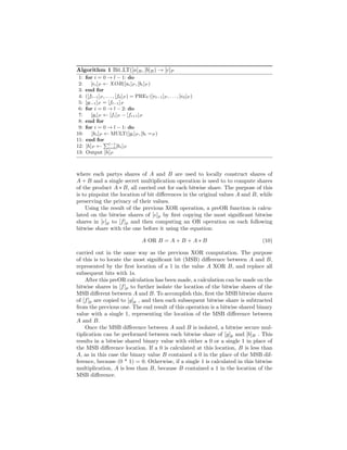 Algorithm 1 Bit LT([a]B, [b]B) → [c]P
1: for i = 0 → l − 1: do
2: [ei]P ← XOR([ai]P , [bi]P )
3: end for
4: ([fl−1]P , . . . , [f0]P ) = PREV ([el−1]P , . . . , [e0]P )
5: [gl−1]P = [fl−1]P
6: for i = 0 → l − 2: do
7: [gi]P ← [fi]P − [fi+1]P
8: end for
9: for i = 0 → l − 1: do
10: [hi]P ← MULT([gi]P , [bi =P )
11: end for
12: [h]P ← l−1
i=0[hi]P
13: Output [h]P
where each partys shares of A and B are used to locally construct shares of
A + B and a single secret multiplication operation is used to to compute shares
of the product A ∗ B, all carried out for each bitwise share. The purpose of this
is to pinpoint the location of bit diﬀerences in the original values A and B, while
preserving the privacy of their values.
Using the result of the previous XOR operation, a preOR function is calcu-
lated on the bitwise shares of [e]p by ﬁrst copying the most signiﬁcant bitwise
shares in [e]p to [f]p and then computing an OR operation on each following
bitwise share with the one before it using the equation:
A OR B = A + B + A ∗ B (10)
carried out in the same way as the previous XOR computation. The purpose
of this is to locate the most signiﬁcant bit (MSB) diﬀerence between A and B,
represented by the ﬁrst location of a 1 in the value A XOR B, and replace all
subsequent bits with 1s.
After this preOR calculation has been made, a calculation can be made on the
bitwise shares in [f]p to further isolate the location of the bitwise shares of the
MSB diﬀerent between A and B. To accomplish this, ﬁrst the MSB bitwise shares
of [f]p are copied to [g]p , and then each subsequent bitwise share is subtracted
from the previous one. The end result of this operation is a bitwise shared binary
value with a single 1, representing the location of the MSB diﬀerence between
A and B.
Once the MSB diﬀerence between A and B is isolated, a bitwise secure mul-
tiplication can be performed between each bitwise share of [g]p and [b]B . This
results in a bitwise shared binary value with either a 0 or a single 1 in place of
the MSB diﬀerence location. If a 0 is calculated at this location, B is less than
A, as in this case the binary value B contained a 0 in the place of the MSB dif-
ference, because (0 * 1) = 0. Otherwise, if a single 1 is calculated in this bitwise
multiplication, A is less than B, because B contained a 1 in the location of the
MSB diﬀerence.
 