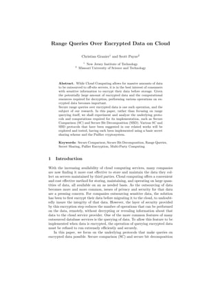 Range Queries Over Encrypted Data on Cloud
Christian Granier1
and Scott Payne2
1
New Jersey Institute of Technology
2
Missouri University of Science and Technology
Abstract. While Cloud Computing allows for massive amounts of data
to be outsourced to oﬀ-site servers, it is in the best interest of consumers
with sensitive information to encrypt their data before storage. Given
the potentially large amount of encrypted data and the computational
resources required for decryption, performing various operations on en-
crypted data becomes important.
Secure range queries over encrypted data is one such operation, and the
subject of our research. In this paper, rather than focusing on range
querying itself, we shall experiment and analyze the underlying proto-
cols and computations required for its implementation, such as Secure
Comparison (SC) and Secure Bit Decomposition (SBD). Various SC and
SBD protocols that have been suggested in our related works will be
explored and tested, having each been implemented using a basic secret
sharing scheme and the Paillier cryptosystem.
Keywords: Secure Comparison, Secure Bit Decomposition, Range Queries,
Secret Sharing, Pallier Encryption, Multi-Party Computing
1 Introduction
With the increasing availability of cloud computing services, many companies
are now ﬁnding it more cost eﬀective to store and maintain the data they col-
lect on servers maintained by third parties. Cloud computing oﬀers a convenient
and cost eﬀective method for storing, maintaining, and operating on large quan-
tities of data, all available on an as needed basis. As the outsourcing of data
becomes more and more common, issues of privacy and security for that data
are a pressing concern. For companies outsourcing sensitive data, the solution
has been to ﬁrst encrypt their data before migrating it to the cloud, to undoubt-
edly insure the integrity of that data. However, the layer of security provided
by this encryption step reduces the number of operations that can be performed
on the data, remotely, without decrypting or revealing information about that
data to the cloud service provider. One of the more common features of many
outsourced database services is the querying of data. To allow this feature to be
implemented when data is encrypted, the operation of querying encrypted data
must be reﬁned to run extremely eﬃciently and securely.
In this paper, we focus on the underlying protocols that make queries on
encrypted data possible. Secure comparison (SC) and secure bit decomposition
 