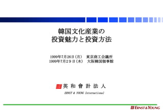 韓国文化産業の
投資魅力と投資方法

 1999年7月26日(月) 東京商工会議所
1999年7月2９日(木) 大阪韓国領事館




    英 和 會 計 法 人
     ERNST & YOUNG International
 