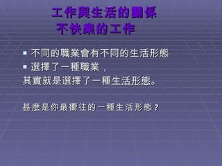 工作與生活的關係   不快樂的工作 不同的職業會有不同的生活形態 選擇了一種職業， 其實就是選擇了一種 生活形態 。 甚麼是你最嚮往的一種生活形態 ? 